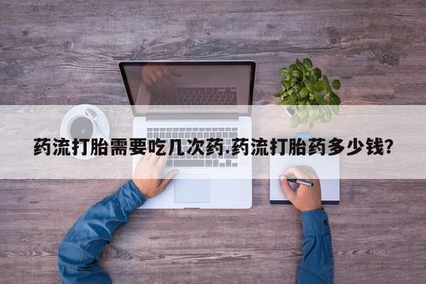 打胎药专卖打胎药专门卖店微信药流打胎需要吃几次药.药流打胎药多少钱？
