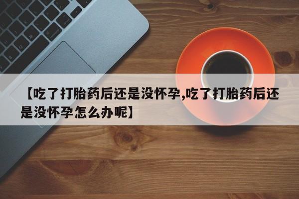 打胎药专卖打胎药专门卖店微信【吃了打胎药后还是没怀孕,吃了打胎药后还是没怀孕怎么办呢】