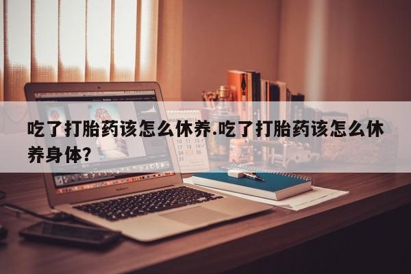 打胎药专卖打胎药专门卖店微信吃了打胎药该怎么休养.吃了打胎药该怎么休养身体？