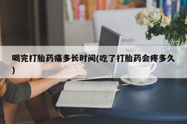 打胎药专卖打胎药专门卖店微信喝完打胎药痛多长时间(吃了打胎药会疼多久)