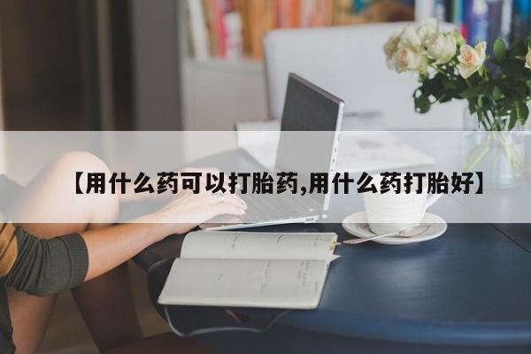 打胎药专卖打胎药专门卖店微信【用什么药可以打胎药,用什么药打胎好】