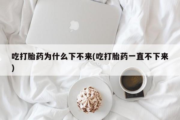 打胎药专卖打胎药专门卖店微信吃打胎药为什么下不来(吃打胎药一直不下来)