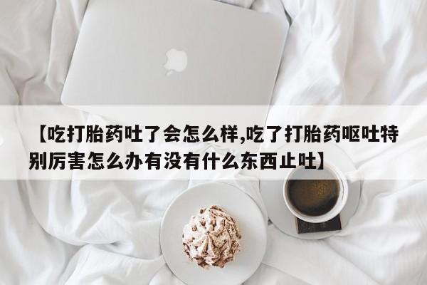 打胎药专卖打胎药专门卖店微信【吃打胎药吐了会怎么样,吃了打胎药呕吐特别厉害怎么办有没有什么东西止吐】