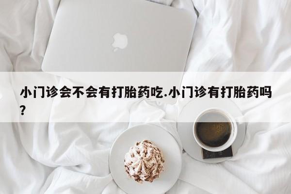 打胎药专卖打胎药专门卖店微信小门诊会不会有打胎药吃.小门诊有打胎药吗？