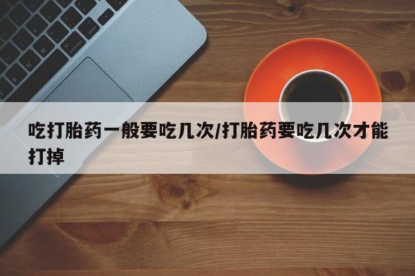 打胎药专卖打胎药专门卖店微信吃打胎药一般要吃几次/打胎药要吃几次才能打掉