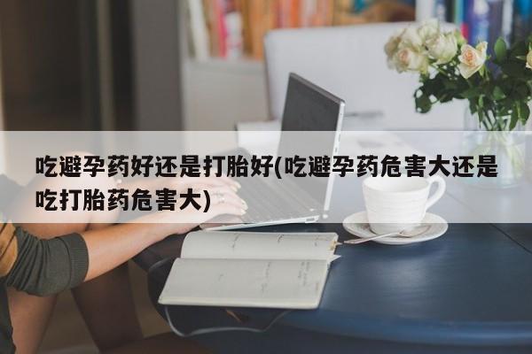 打胎药专卖打胎药专门卖店微信吃避孕药好还是打胎好(吃避孕药危害大还是吃打胎药危害大)