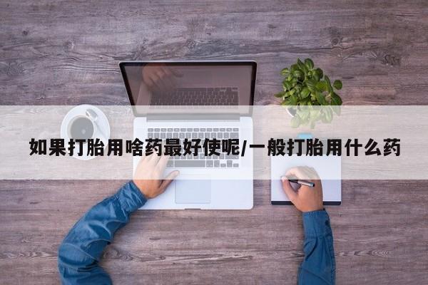 打胎药专卖打胎药专门卖店微信如果打胎用啥药最好使呢/一般打胎用什么药