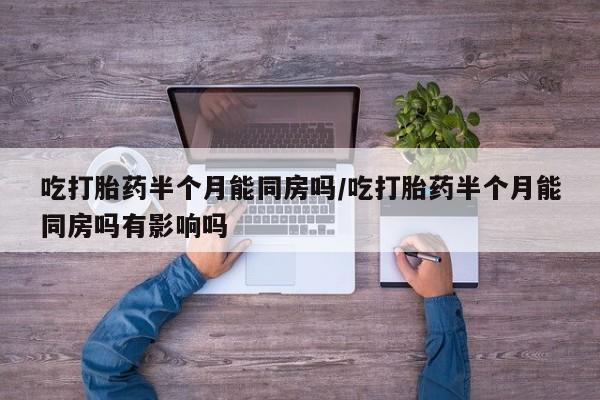打胎药专卖打胎药专门卖店微信吃打胎药半个月能同房吗/吃打胎药半个月能同房吗有影响吗