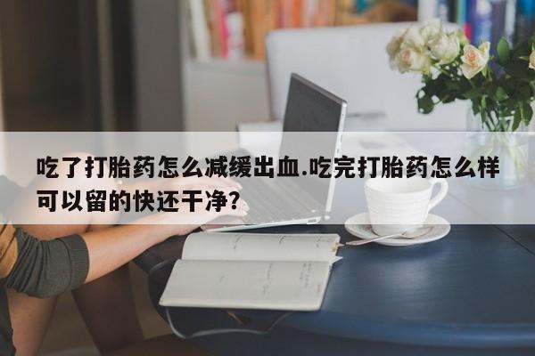 打胎药专卖打胎药专门卖店微信吃了打胎药怎么减缓出血.吃完打胎药怎么样可以留的快还干净？