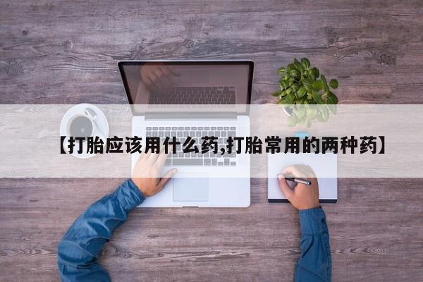 打胎药专卖打胎药专门卖店微信【打胎应该用什么药,打胎常用的两种药】