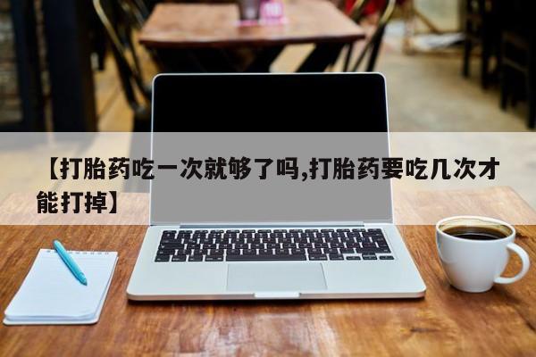 打胎药专卖打胎药专门卖店微信【打胎药吃一次就够了吗,打胎药要吃几次才能打掉】