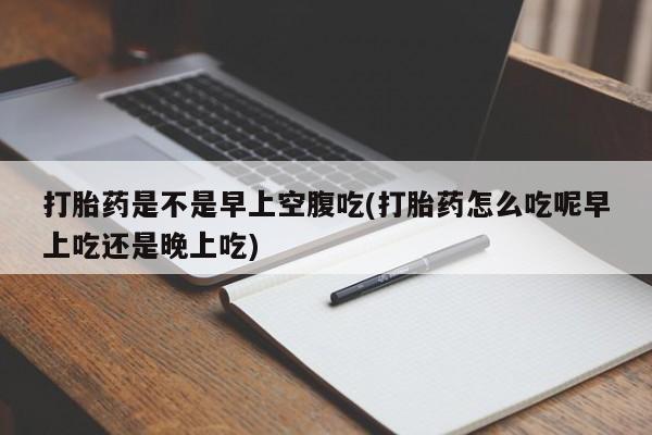 打胎药专卖打胎药专门卖店微信打胎药是不是早上空腹吃(打胎药怎么吃呢早上吃还是晚上吃)