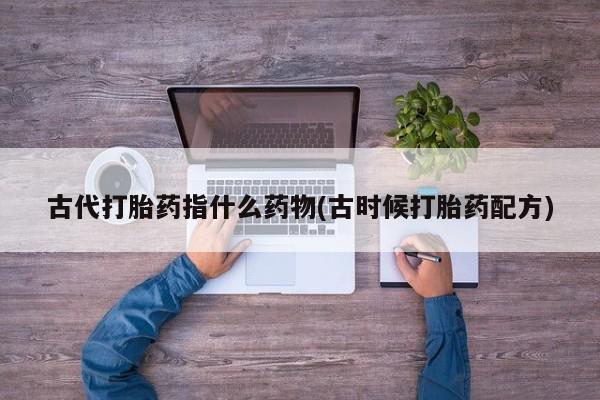 打胎药专卖打胎药专门卖店微信古代打胎药指什么药物(古时候打胎药配方)
