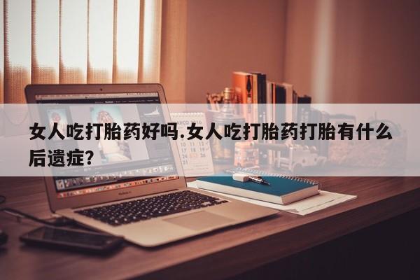 打胎药专卖打胎药专门卖店微信女人吃打胎药好吗.女人吃打胎药打胎有什么后遗症？
