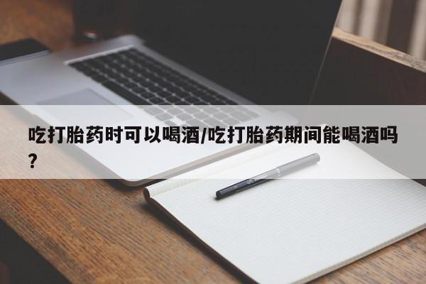 打胎药专卖打胎药专门卖店微信吃打胎药时可以喝酒/吃打胎药期间能喝酒吗?