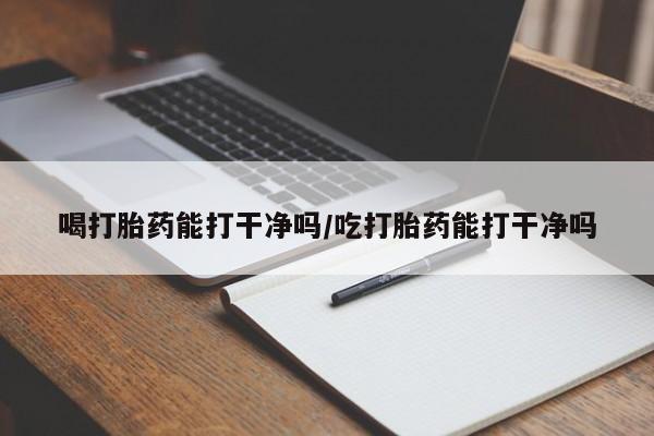 打胎药专卖打胎药专门卖店微信喝打胎药能打干净吗/吃打胎药能打干净吗