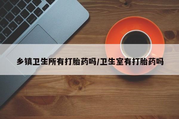 打胎药专卖打胎药专门卖店微信乡镇卫生所有打胎药吗/卫生室有打胎药吗