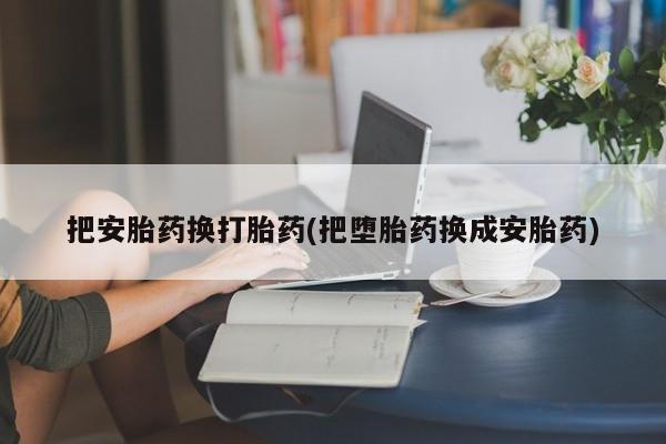打胎药专卖打胎药专门卖店微信把安胎药换打胎药(把堕胎药换成安胎药)