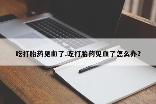 打胎药专卖打胎药专门卖店微信吃打胎药见血了.吃打胎药见血了怎么办？