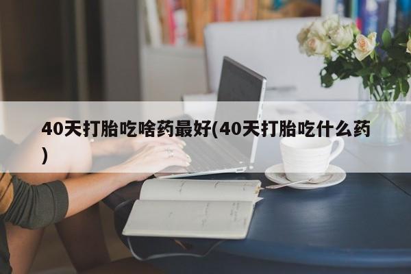 打胎药专卖打胎药专门卖店微信40天打胎吃啥药最好(40天打胎吃什么药)