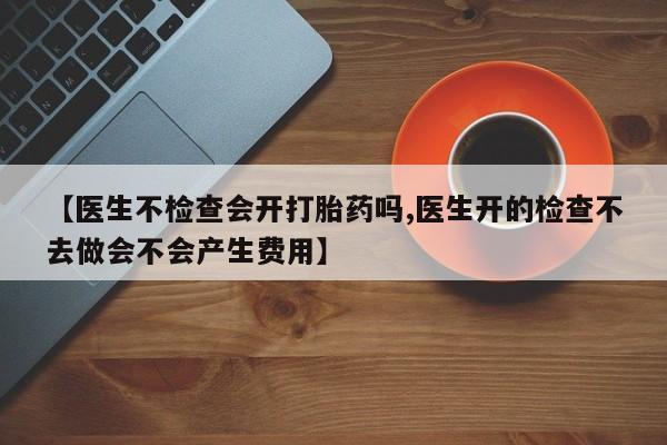 打胎药专卖打胎药专门卖店微信【医生不检查会开打胎药吗,医生开的检查不去做会不会产生费用】