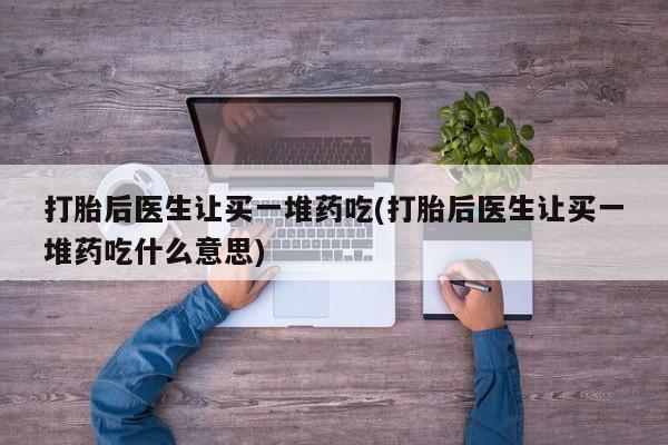 打胎药专卖打胎药专门卖店微信打胎后医生让买一堆药吃(打胎后医生让买一堆药吃什么意思)