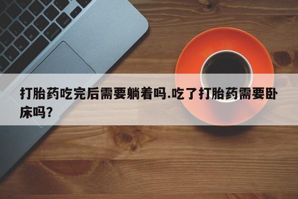 打胎药专卖打胎药专门卖店微信打胎药吃完后需要躺着吗.吃了打胎药需要卧床吗?
