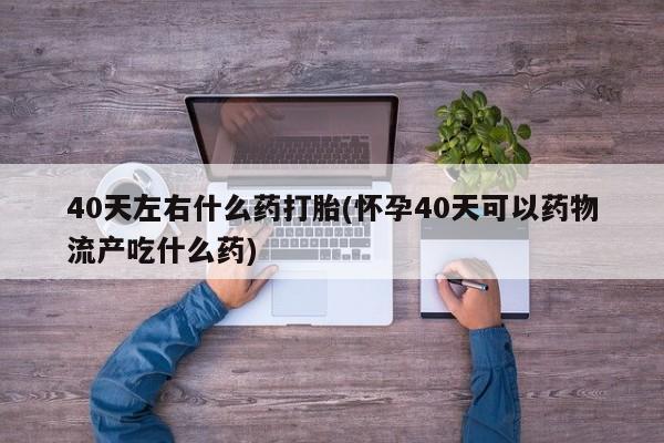 打胎药专卖打胎药专门卖店微信40天左右什么药打胎(怀孕40天可以药物流产吃什么药)