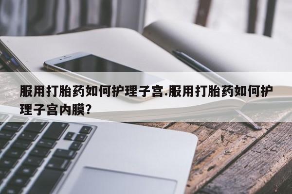 打胎药专卖打胎药专门卖店微信服用打胎药如何护理子宫.服用打胎药如何护理子宫内膜？
