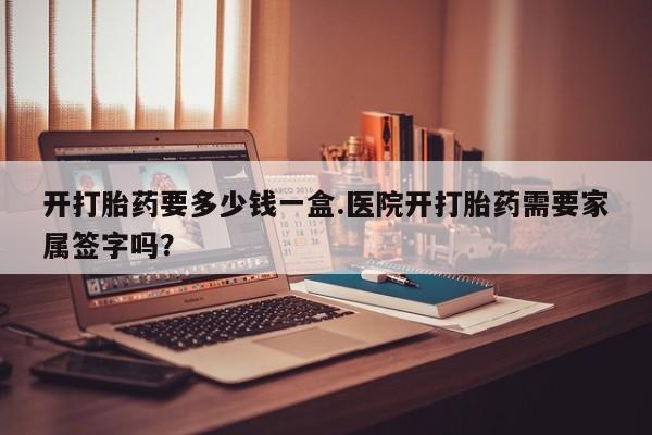 打胎药专卖打胎药专门卖店微信开打胎药要多少钱一盒.医院开打胎药需要家属签字吗？