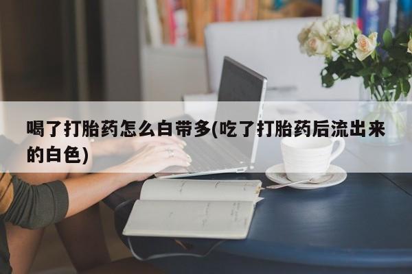 打胎药专卖打胎药专门卖店微信喝了打胎药怎么白带多(吃了打胎药后流出来的白色)