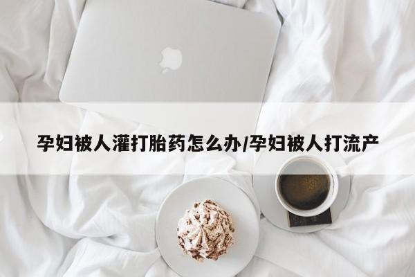 打胎药专卖打胎药专门卖店微信孕妇被人灌打胎药怎么办/孕妇被人打流产