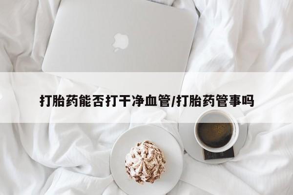 打胎药专卖打胎药专门卖店微信打胎药能否打干净血管/打胎药管事吗