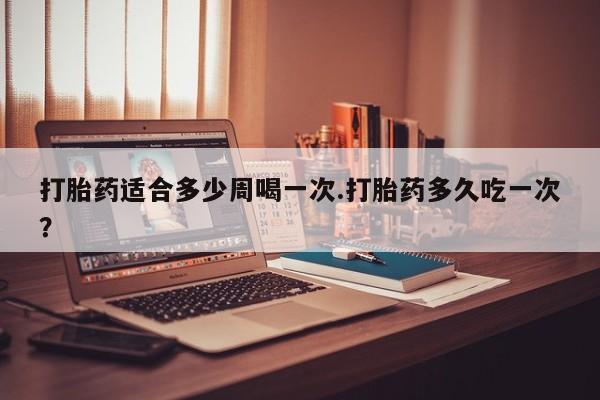 打胎药专卖打胎药专门卖店微信打胎药适合多少周喝一次.打胎药多久吃一次？