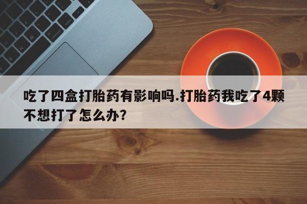 打胎药专卖打胎药专门卖店微信吃了四盒打胎药有影响吗.打胎药我吃了4颗不想打了怎么办？
