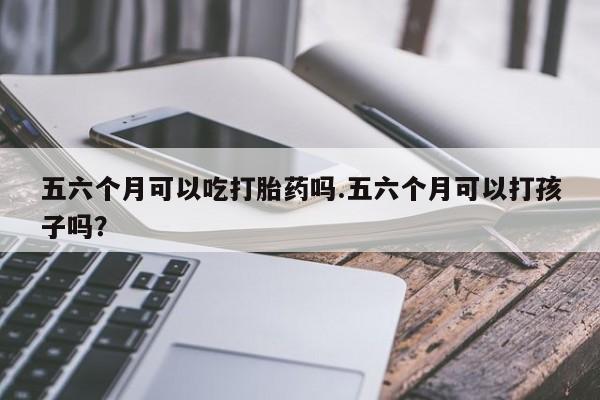 打胎药专卖打胎药专门卖店微信五六个月可以吃打胎药吗.五六个月可以打孩子吗？