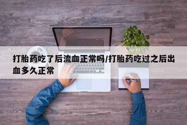 打胎药专卖打胎药专门卖店微信打胎药吃了后流血正常吗/打胎药吃过之后出血多久正常
