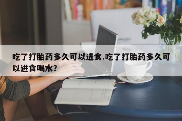打胎药专卖打胎药专门卖店微信吃了打胎药多久可以进食.吃了打胎药多久可以进食喝水？