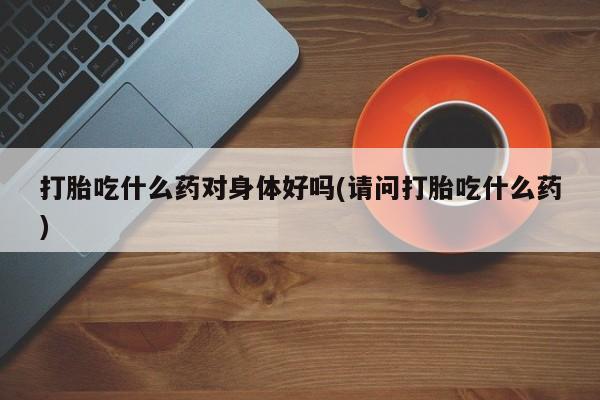 打胎药专卖打胎药专门卖店微信打胎吃什么药对身体好吗(请问打胎吃什么药)