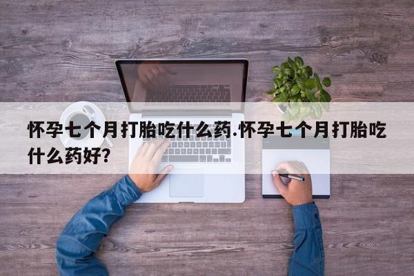 打胎药专卖打胎药专门卖店微信怀孕七个月打胎吃什么药.怀孕七个月打胎吃什么药好？
