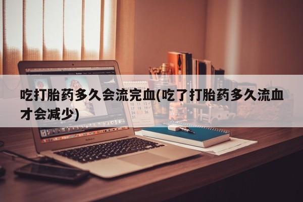 打胎药专卖打胎药专门卖店微信吃打胎药多久会流完血(吃了打胎药多久流血才会减少)
