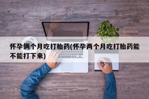 打胎药专卖打胎药专门卖店微信怀孕俩个月吃打胎药(怀孕两个月吃打胎药能不能打下来)