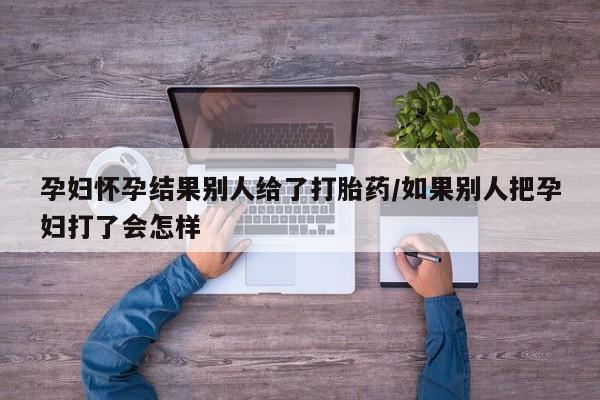 打胎药专卖打胎药专门卖店微信孕妇怀孕结果别人给了打胎药/如果别人把孕妇打了会怎样