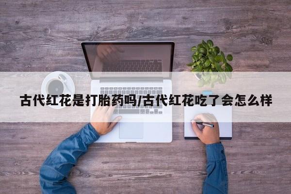 打胎药专卖打胎药专门卖店微信古代红花是打胎药吗/古代红花吃了会怎么样