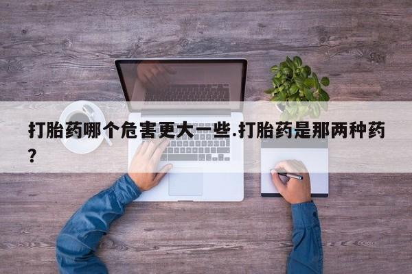 打胎药专卖打胎药专门卖店微信打胎药哪个危害更大一些.打胎药是那两种药？