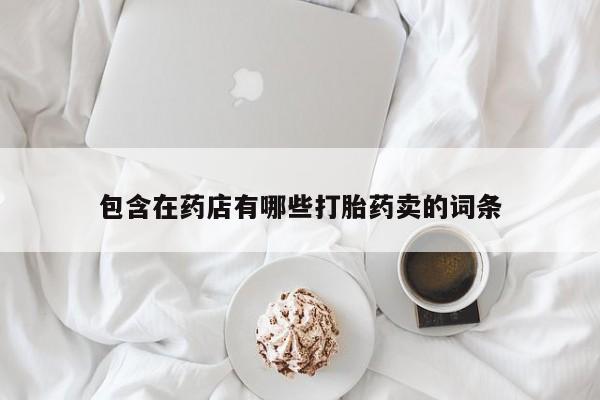 打胎药专卖打胎药专门卖店微信包含在药店有哪些打胎药卖的词条