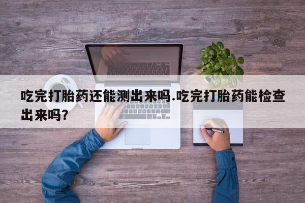 打胎药专卖打胎药专门卖店微信吃完打胎药还能测出来吗.吃完打胎药能检查出来吗？