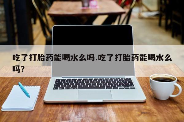打胎药专卖打胎药专门卖店微信吃了打胎药能喝水么吗.吃了打胎药能喝水么吗？