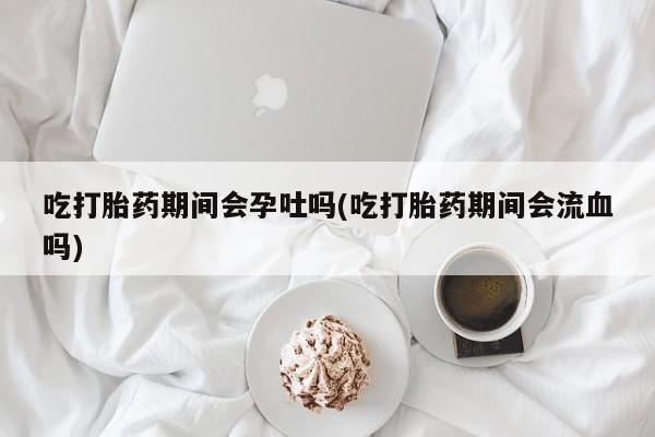 打胎药专卖打胎药专门卖店微信吃打胎药期间会孕吐吗(吃打胎药期间会流血吗)