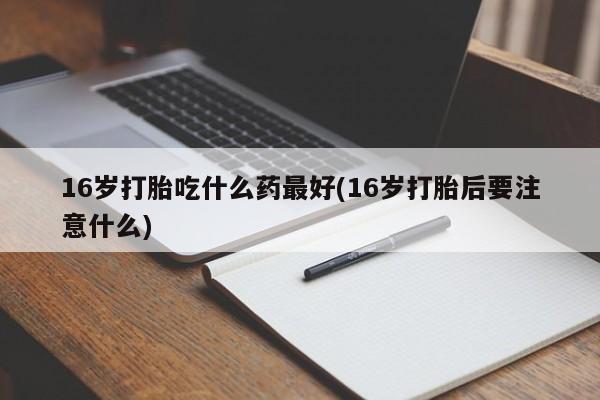 打胎药专卖打胎药专门卖店微信16岁打胎吃什么药最好(16岁打胎后要注意什么)
